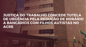 Justiça do Trabalho concede liminar pela redução de horário a bancários com filhos autistas no Acre 